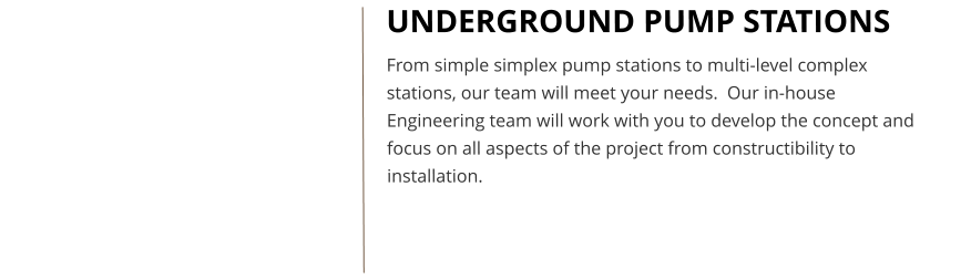 UNDERGROUND PUMP STATIONS From simple simplex pump stations to multi-level complex stations, our team will meet your needs.  Our in-house Engineering team will work with you to develop the concept and focus on all aspects of the project from constructibility to installation.