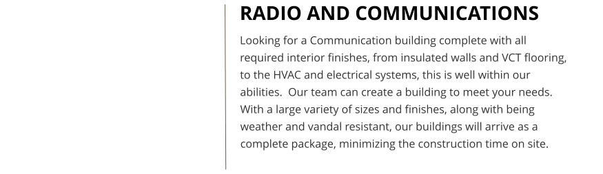 RADIO AND COMMUNICATIONS Looking for a Communication building complete with all required interior finishes, from insulated walls and VCT flooring, to the HVAC and electrical systems, this is well within our abilities.  Our team can create a building to meet your needs.  With a large variety of sizes and finishes, along with being weather and vandal resistant, our buildings will arrive as a complete package, minimizing the construction time on site.