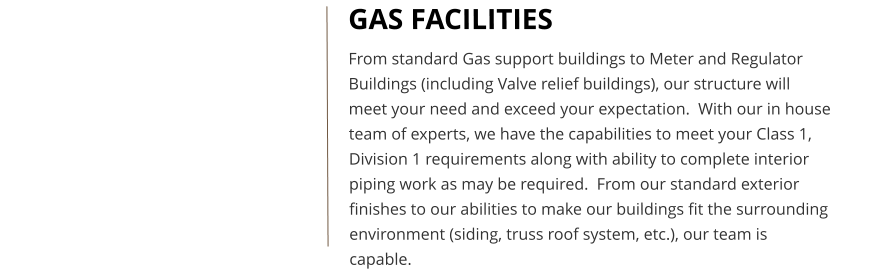 GAS FACILITIES From standard Gas support buildings to Meter and Regulator Buildings (including Valve relief buildings), our structure will meet your need and exceed your expectation.  With our in house team of experts, we have the capabilities to meet your Class 1, Division 1 requirements along with ability to complete interior piping work as may be required.  From our standard exterior finishes to our abilities to make our buildings fit the surrounding environment (siding, truss roof system, etc.), our team is capable.