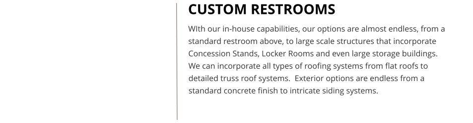 CUSTOM RESTROOMS WIth our in-house capabilities, our options are almost endless, from a standard restroom above, to large scale structures that incorporate Concession Stands, Locker Rooms and even large storage buildings. We can incorporate all types of roofing systems from flat roofs to detailed truss roof systems.  Exterior options are endless from a standard concrete finish to intricate siding systems.