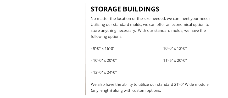 STORAGE BUILDINGS No matter the location or the size needed, we can meet your needs.  Utilizing our standard molds, we can offer an economical option to store anything necessary.  With our standard molds, we have the following options:  - 9’-0” x 16’-0”						10’-0” x 12’-0”  - 10’-0” x 20’-0”						11’-6” x 20’-0”  - 12’-0” x 24’-0”  We also have the ability to utilize our standard 21’-0” Wide module (any length) along with custom options.